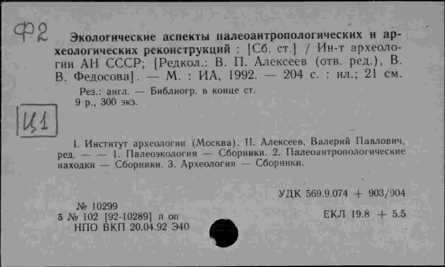 ﻿М Экологические аспекты палеоантропологических и археологических реконструкций : [Сб. ст.] / Ин-т археологии АН СССР; [Редкол.: В. П. Алексеев (отв. ред.), В. В. Федосова]. — М. : ИА, 1992. — 204 с. : ил.; 21 см. Рез.: англ. — Библиогр. в конце ст.
9 р., 300 экз.
I. Институт археологии (Москва). II. Алексеев, Валерий Павлович, ред. — — 1. Палеоэкология — Сборники. 2. Палеоантропологические находки — Сборники. 3. Археология — Сборники.
УДК 569.9.074 + 903/904
№ 10299
5 № 102 [92-10289] п on НПО ВКП 20.04.92 Э40
ЕКЛ 19.8 + 5.5